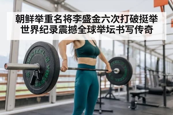 朝鲜举重名将李盛金六次打破挺举世界纪录震撼全球举坛书写传奇