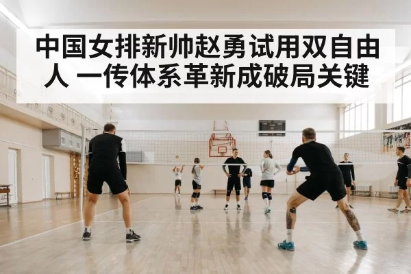中国女排新帅赵勇试用双自由人 一传体系革新成破局关键