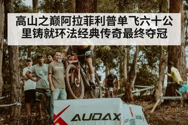 高山之巅阿拉菲利普单飞六十公里铸就环法经典传奇最终夺冠