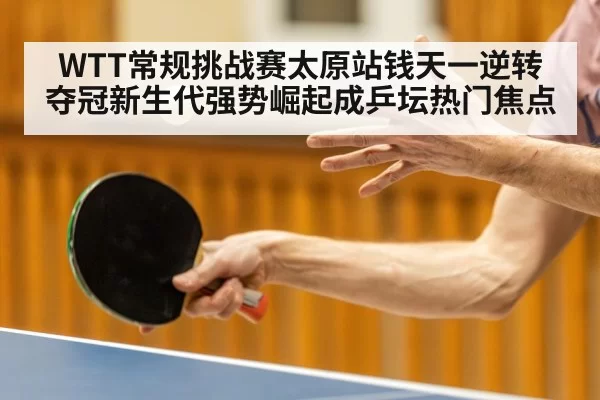 WTT常规挑战赛太原站钱天一逆转夺冠新生代强势崛起成乒坛热门焦点