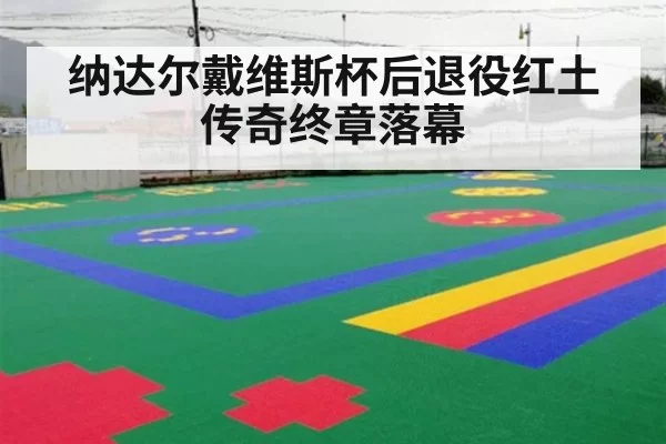 纳达尔戴维斯杯后退役红土传奇终章落幕
