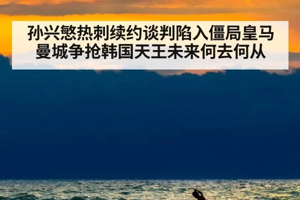 孙兴慜热刺续约谈判陷入僵局皇马曼城争抢韩国天王未来何去何从