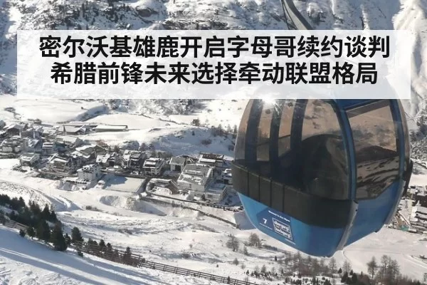 密尔沃基雄鹿开启字母哥续约谈判 希腊前锋未来选择牵动联盟格局